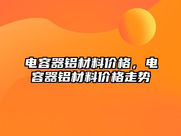 電容器鋁材料價格，電容器鋁材料價格走勢