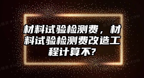 材料試驗(yàn)檢測(cè)費(fèi)，材料試驗(yàn)檢測(cè)費(fèi)改造工程計(jì)算不?