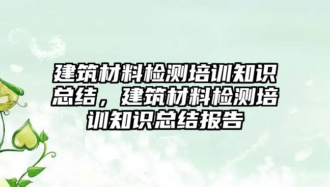 建筑材料檢測培訓(xùn)知識(shí)總結(jié)，建筑材料檢測培訓(xùn)知識(shí)總結(jié)報(bào)告
