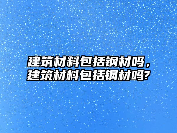 建筑材料包括鋼材嗎，建筑材料包括鋼材嗎?