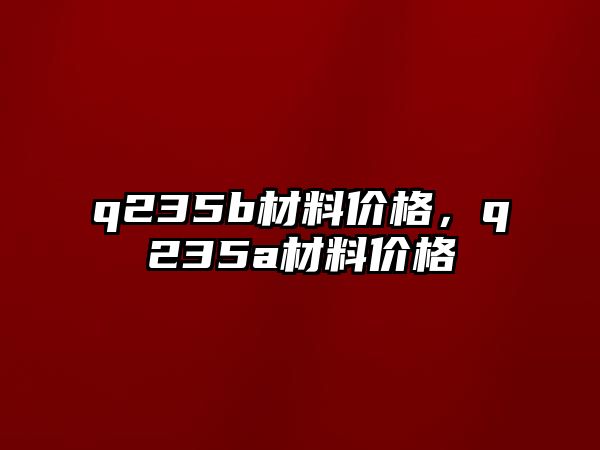 q235b材料價格，q235a材料價格