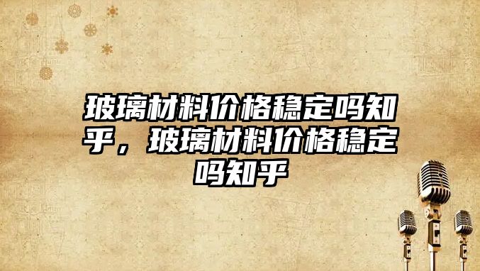 玻璃材料價格穩(wěn)定嗎知乎，玻璃材料價格穩(wěn)定嗎知乎