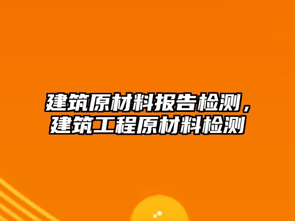 建筑原材料報(bào)告檢測(cè)，建筑工程原材料檢測(cè)
