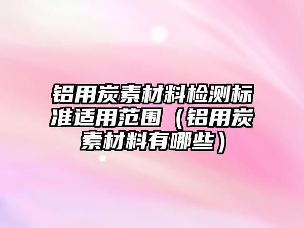 鋁用炭素材料檢測標準適用范圍（鋁用炭素材料有哪些）