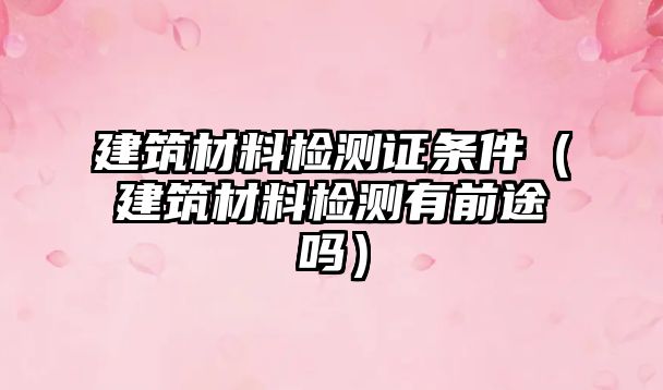 建筑材料檢測證條件（建筑材料檢測有前途嗎）