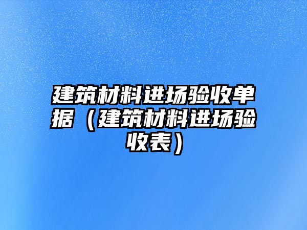 建筑材料進場驗收單據(jù)（建筑材料進場驗收表）