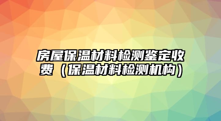 房屋保溫材料檢測鑒定收費（保溫材料檢測機構(gòu)）