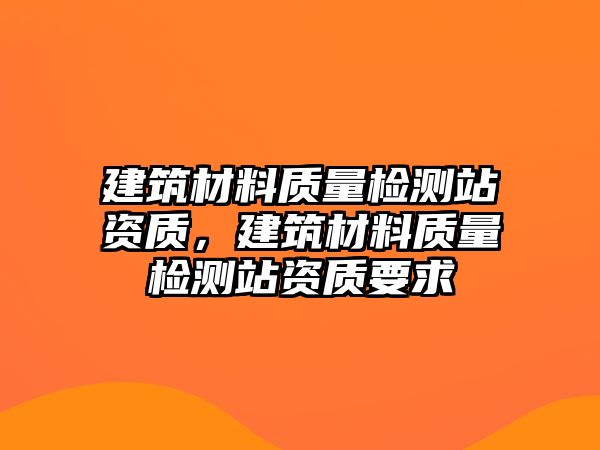 建筑材料質(zhì)量檢測站資質(zhì)，建筑材料質(zhì)量檢測站資質(zhì)要求