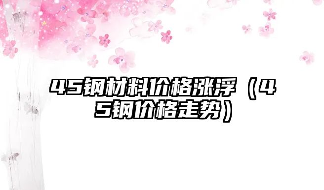 45鋼材料價格漲?。?5鋼價格走勢）