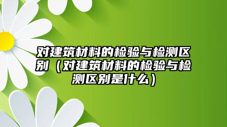 對建筑材料的檢驗與檢測區(qū)別（對建筑材料的檢驗與檢測區(qū)別是什么）
