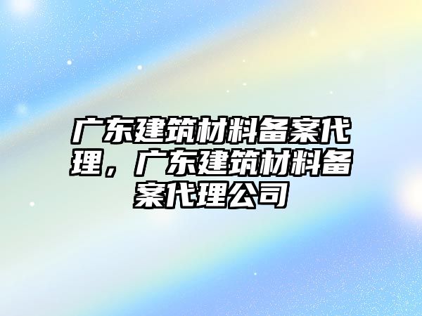 廣東建筑材料備案代理，廣東建筑材料備案代理公司
