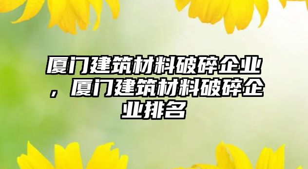 廈門建筑材料破碎企業(yè)，廈門建筑材料破碎企業(yè)排名
