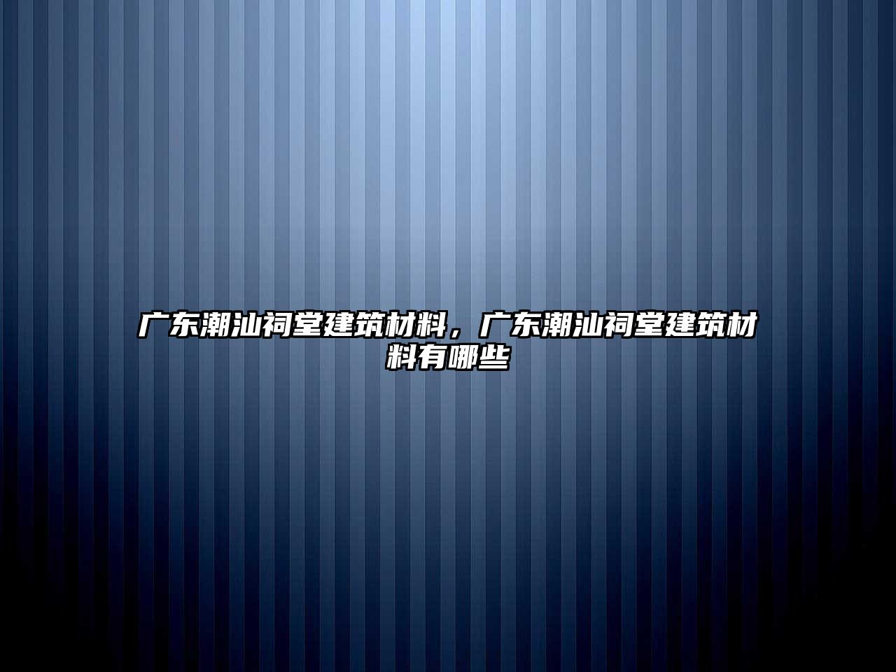 廣東潮汕祠堂建筑材料，廣東潮汕祠堂建筑材料有哪些