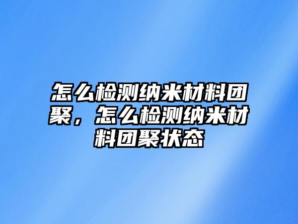 怎么檢測(cè)納米材料團(tuán)聚，怎么檢測(cè)納米材料團(tuán)聚狀態(tài)