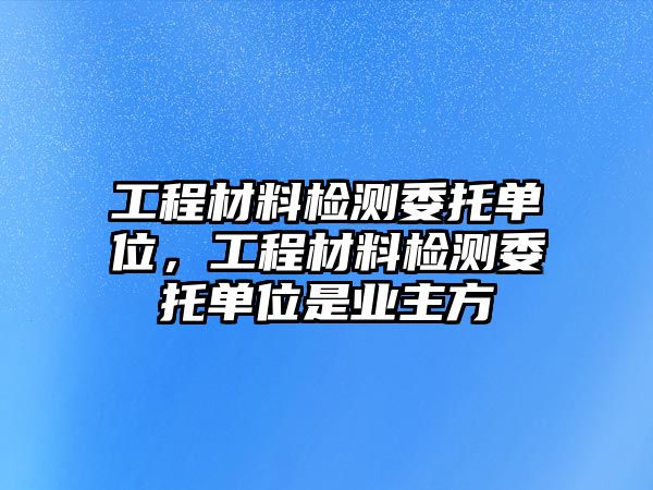 工程材料檢測(cè)委托單位，工程材料檢測(cè)委托單位是業(yè)主方