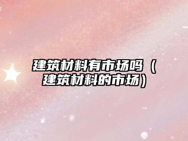 建筑材料有市場(chǎng)嗎（建筑材料的市場(chǎng)）
