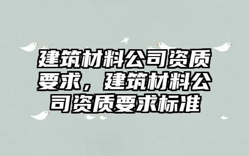 建筑材料公司資質(zhì)要求，建筑材料公司資質(zhì)要求標(biāo)準(zhǔn)
