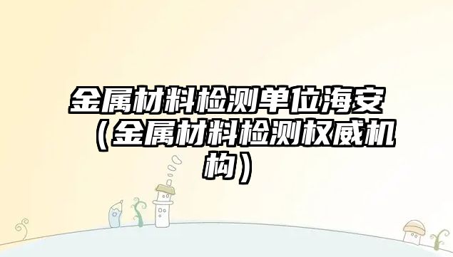 金屬材料檢測單位海安（金屬材料檢測權威機構）