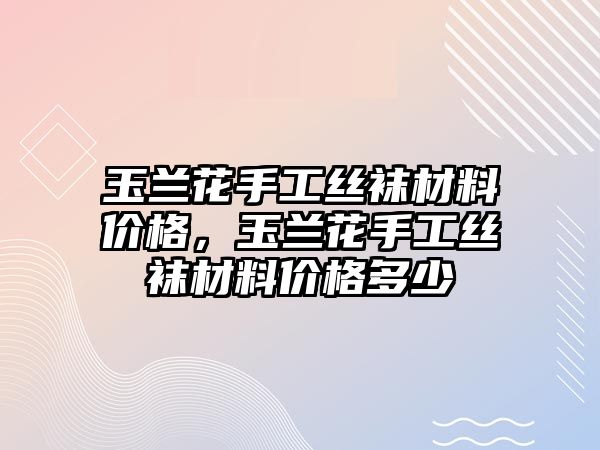 玉蘭花手工絲襪材料價(jià)格，玉蘭花手工絲襪材料價(jià)格多少