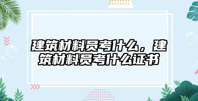 建筑材料員考什么，建筑材料員考什么證書