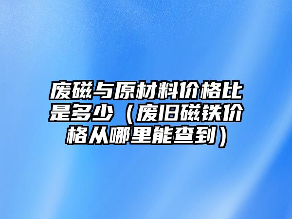 廢磁與原材料價(jià)格比是多少（廢舊磁鐵價(jià)格從哪里能查到）