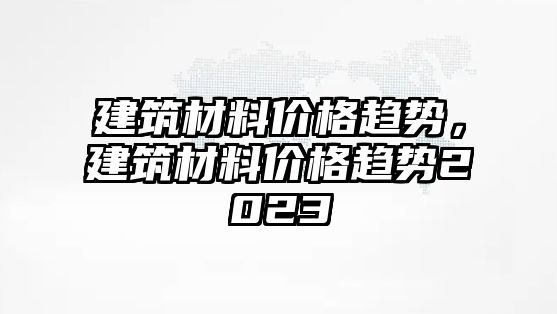 建筑材料價(jià)格趨勢(shì)，建筑材料價(jià)格趨勢(shì)2023