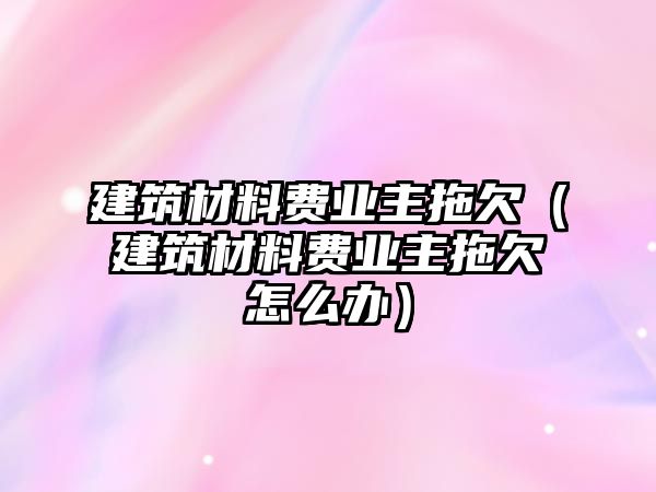 建筑材料費業(yè)主拖欠（建筑材料費業(yè)主拖欠怎么辦）