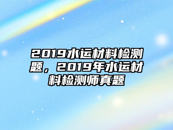 2019水運(yùn)材料檢測(cè)題，2019年水運(yùn)材料檢測(cè)師真題