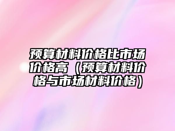 預(yù)算材料價(jià)格比市場(chǎng)價(jià)格高（預(yù)算材料價(jià)格與市場(chǎng)材料價(jià)格）