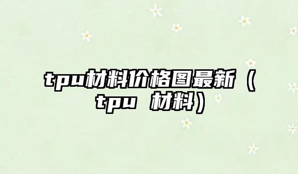 tpu材料價(jià)格圖最新（tpu 材料）