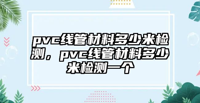 pvc線(xiàn)管材料多少米檢測(cè)，pvc線(xiàn)管材料多少米檢測(cè)一個(gè)