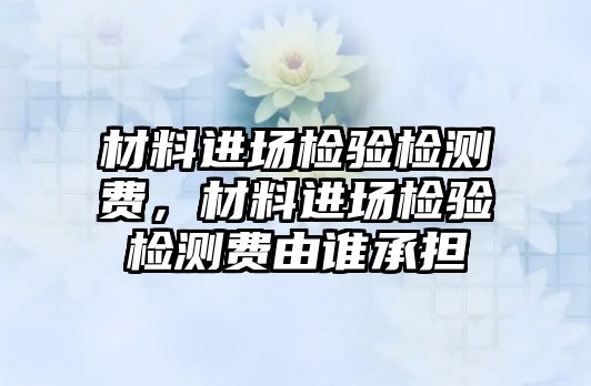 材料進(jìn)場檢驗(yàn)檢測費(fèi)，材料進(jìn)場檢驗(yàn)檢測費(fèi)由誰承擔(dān)