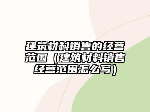 建筑材料銷售的經(jīng)營范圍（建筑材料銷售經(jīng)營范圍怎么寫）