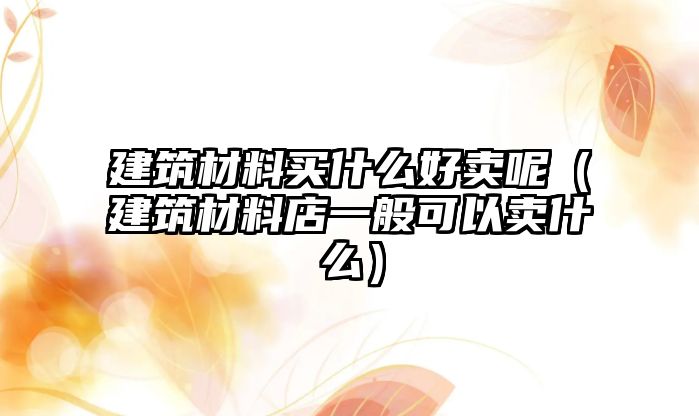 建筑材料買什么好賣呢（建筑材料店一般可以賣什么）