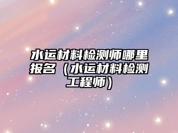 水運材料檢測師哪里報名（水運材料檢測工程師）