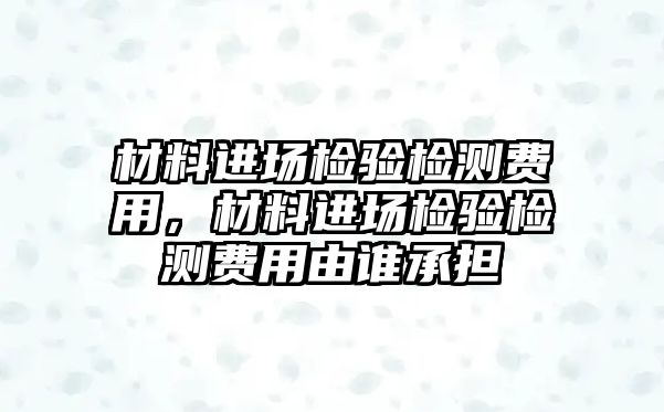 材料進(jìn)場(chǎng)檢驗(yàn)檢測(cè)費(fèi)用，材料進(jìn)場(chǎng)檢驗(yàn)檢測(cè)費(fèi)用由誰承擔(dān)