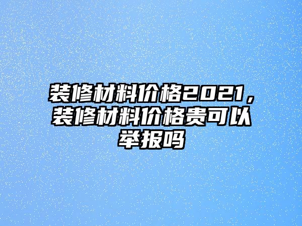 裝修材料價(jià)格2021，裝修材料價(jià)格貴可以舉報(bào)嗎