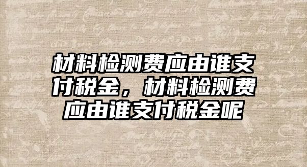 材料檢測費應(yīng)由誰支付稅金，材料檢測費應(yīng)由誰支付稅金呢