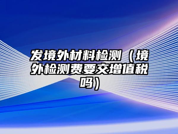 發(fā)境外材料檢測(cè)（境外檢測(cè)費(fèi)要交增值稅嗎）