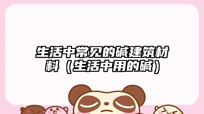 生活中常見的堿建筑材料（生活中用的堿）