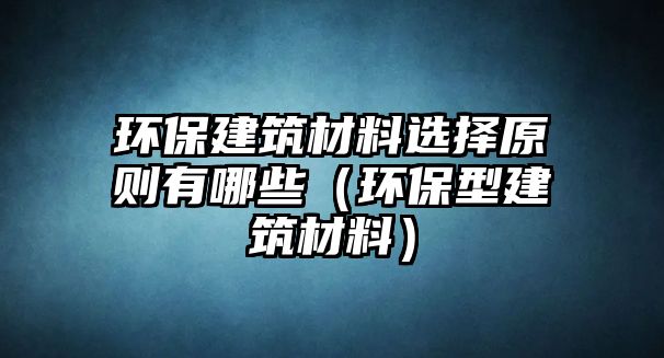 環(huán)保建筑材料選擇原則有哪些（環(huán)保型建筑材料）