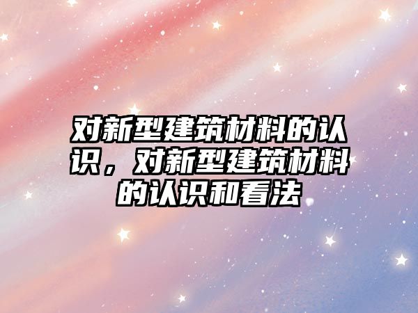 對(duì)新型建筑材料的認(rèn)識(shí)，對(duì)新型建筑材料的認(rèn)識(shí)和看法
