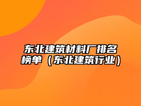 東北建筑材料廠排名榜單（東北建筑行業(yè)）