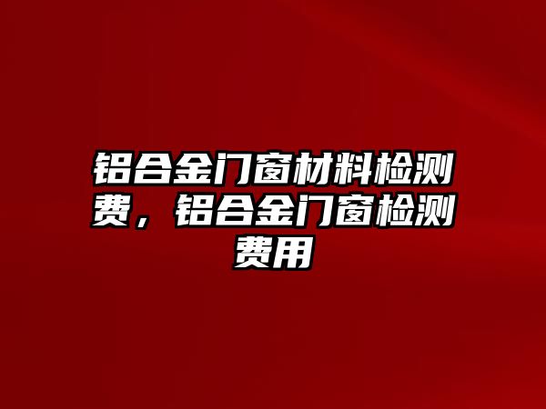 鋁合金門窗材料檢測(cè)費(fèi)，鋁合金門窗檢測(cè)費(fèi)用