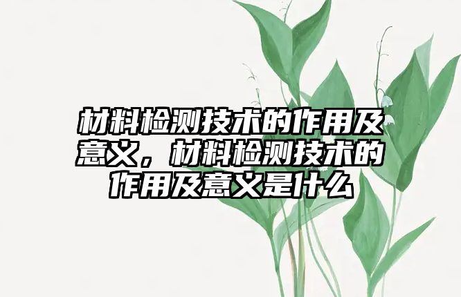 材料檢測技術的作用及意義，材料檢測技術的作用及意義是什么