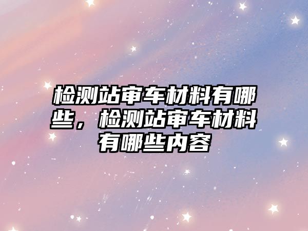 檢測站審車材料有哪些，檢測站審車材料有哪些內(nèi)容