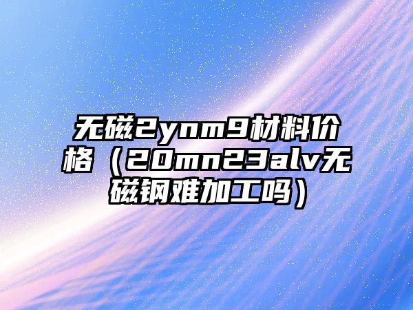 無磁2ynm9材料價(jià)格（20mn23alv無磁鋼難加工嗎）